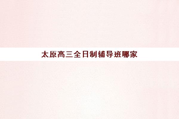 太原高三全日制辅导班哪家强？2025年五大机构硬核测评与择校指南