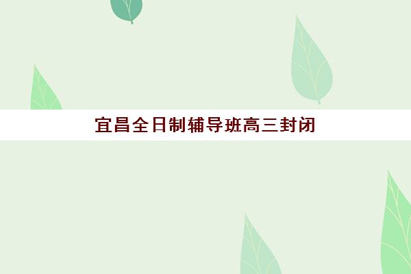 宜昌全日制辅导班高三封闭式集训营有哪些地方？2025年校区分布、区位特色与择校指南全解析