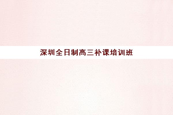 深圳全日制高三补课培训班哪个最好一点？2025年最新排名对比、择校指南与成功案例深度解析