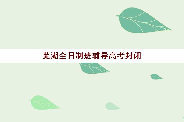 芜湖全日制班辅导高考封闭式集训营地址在哪？2023年最新地址详情、查询方法与择校指南全解析
