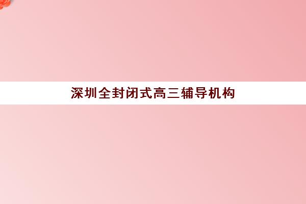 深圳全封闭式高三辅导机构哪个比较好一点？2025年最新排名榜单、课程体系对比与择校全攻略