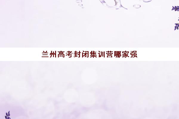 兰州高考封闭集训营哪家强？2025十大实力机构排名+择校避坑攻略