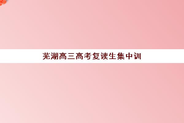 芜湖高三高考复读生集中训练营有哪些地方？2025年权威机构分布地图、择校策略与成功案例全解析