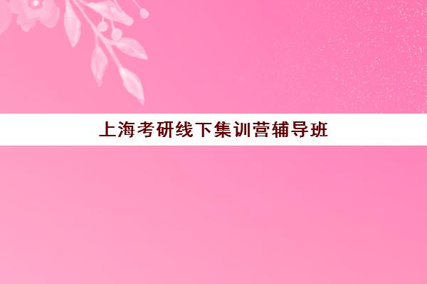 上海考研线下集训营辅导班有哪些机构好？2025年最新权威排名、各校特色解析与科学择校全指南