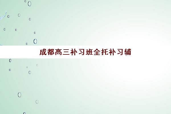 成都高三补习班全托补习辅导机构排名榜单如何查询？2025年权威Top10、各校特色与择校全指南