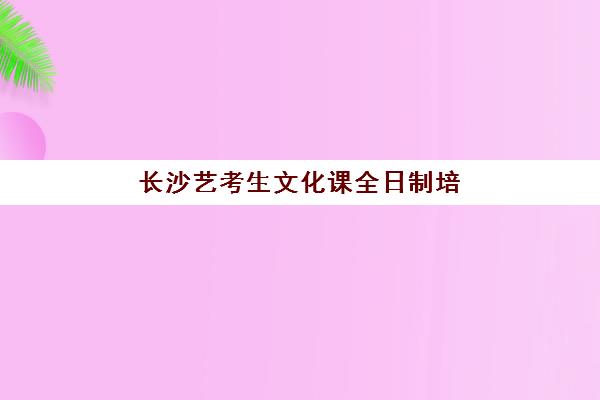 长沙艺考生文化课全日制培训班培训机构哪家好一点？2025年最新排名解析、择校指南与成功案例全攻略