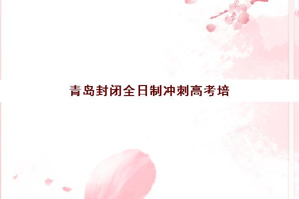 青岛封闭全日制冲刺高考培训机构哪家强些？2025年最新权威排名解析、择校标准与成功案例全攻略