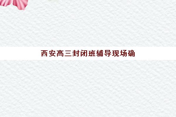 西安高三封闭班辅导现场确认时间2025如何安排？最新时间表、确认流程与备考全指南