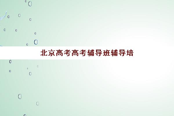 北京高考高考辅导班辅导培训机构哪家好？2025年最新Top10权威榜单、各校特色深度解析与科学择校全攻略指南