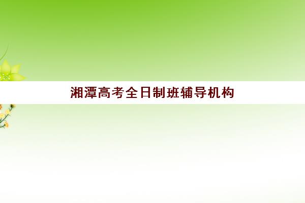 湘潭高考全日制班辅导机构用户满意度报告如何解读？2025年最新数据、各校优势分析与科学择校全指南