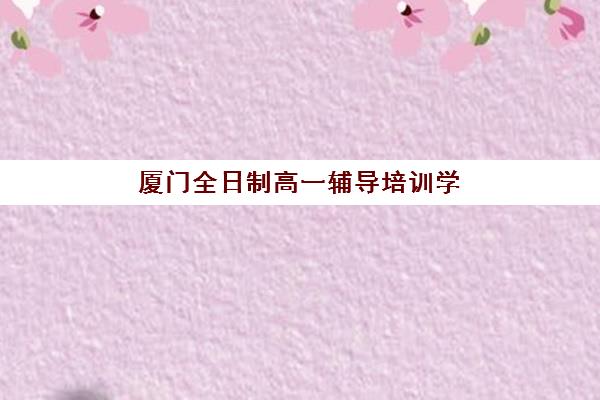 厦门全日制高一辅导培训学校排名前十名如何查询？2025年最新权威榜单详情、择校标准与报读全流程指南