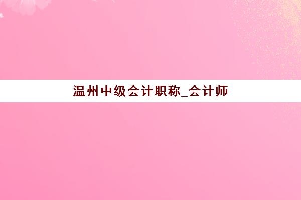 温州中级会计职称_会计师培训课程预报名考点有哪些学校？2025年最新考点分布、学校排名与报名指南全解析