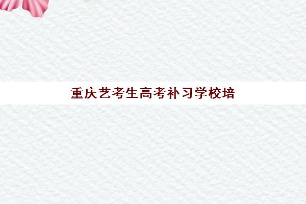 重庆艺考生高考补习学校培训机构有哪些学校？2025年十大排名、课程特色与择校全指南