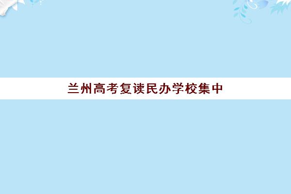 兰州高考复读民办学校集中训练营有哪些地方？2025年最新地址清单、各区分布与择校全指南