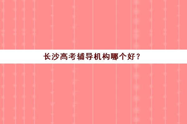 长沙高考辅导机构哪个好？2025年最新十大机构实力排行榜与个性化择校指南