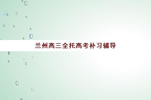 兰州高三全托高考补习辅导机构排行榜有哪些?2025年最新权威排名榜单详解与科学择校全指南 兰州高三全托高考补习辅导机构排行榜有哪些?2025年最新权威排名榜单详解与科学择校全指南