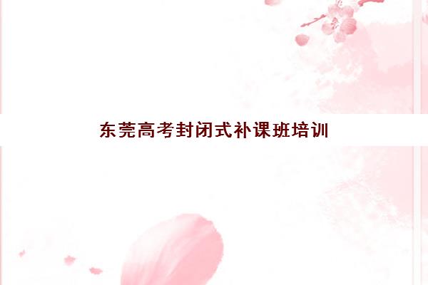 东莞高考封闭式补课班培训机构哪个好费用多少？2025年最新机构对比、收费标准与择校指南