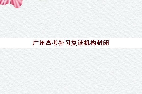 广州高考补习复读机构封闭式集训营有哪些地方？2025年十大权威机构排名与择校全指南