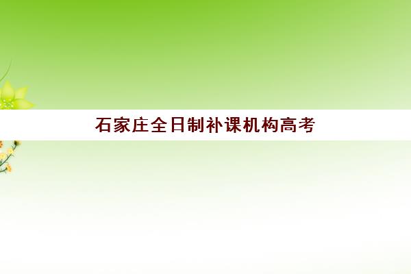 石家庄全日制补课机构高考辅导学校哪家好一点？2025年最新排名解析、择校标准与成功案例全指南