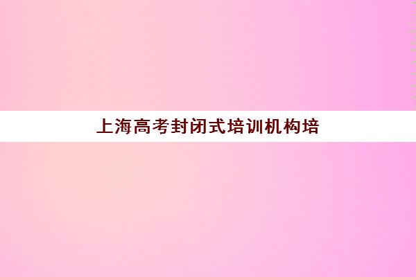 上海高考封闭式培训机构培训机构哪个好一点？2025年最新权威排名与科学择校全攻略指南