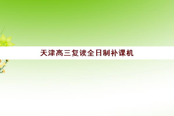 天津高三复读全日制补课机构集训营排名前十名如何选择？2025年最新榜单、择校策略与避坑全攻略