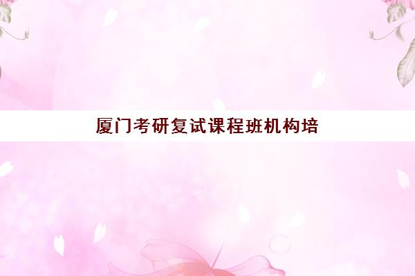 厦门考研复试课程班机构培训机构哪个比较好一点？2025年最新机构对比、课程特色与科学选择全攻略