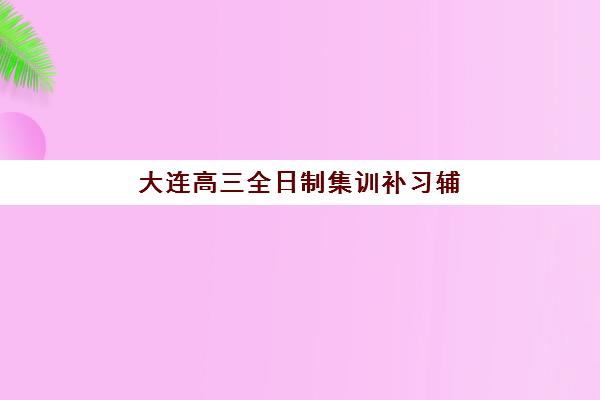 大连高三全日制集训补习辅导培训机构哪家好一点？2025年最新排名、择校标准与报班全攻略