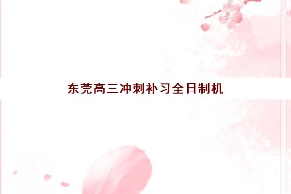 东莞高三冲刺补习全日制机构用户满意度如何评判？2025年十大高口碑机构综合评测与择校指南