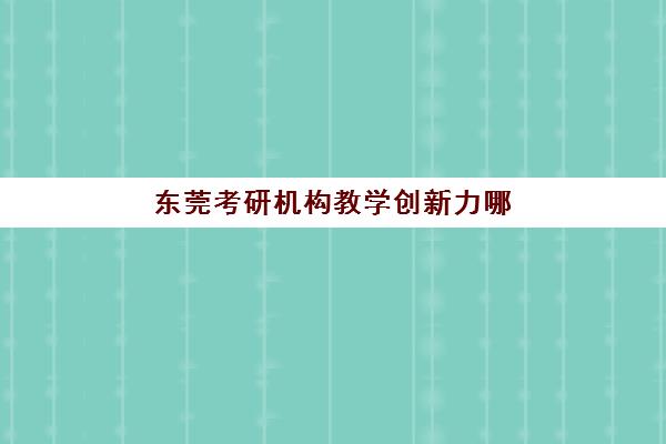 东莞考研机构教学创新力哪家强？2025年三强榜单、特色课程与选择指南全解析