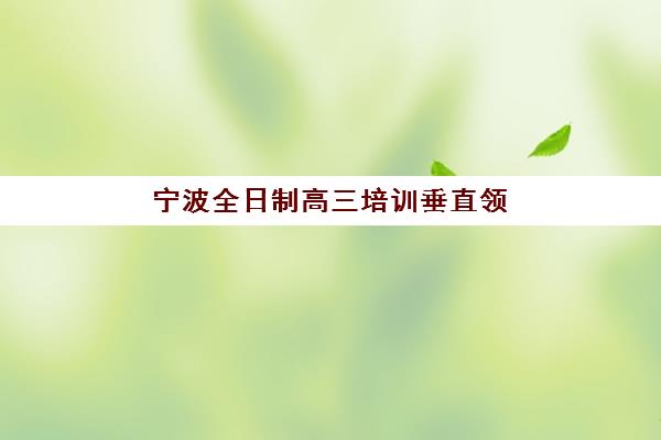 宁波全日制高三培训垂直领域TOP10如何选？2025年最新机构排名与择校全指南