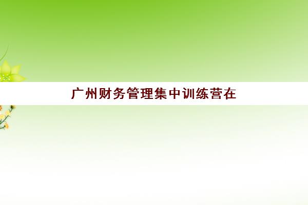 广州财务管理集中训练营在哪个学校更好？2025年最新TOP5机构实力对比、课程特色解析与科学选择全指南