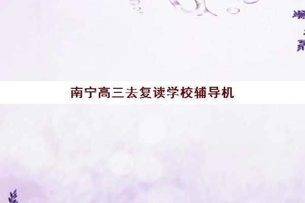 南宁高三去复读学校辅导机构哪家强一点啊？2025年最新排名前十权威榜单、各机构特色解析与科学择校全攻略