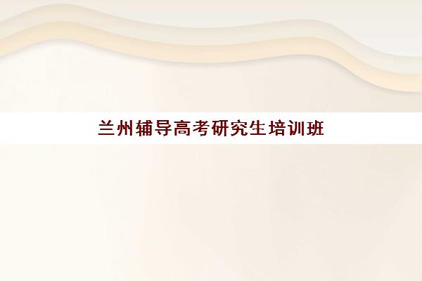 兰州辅导高考研究生培训班排名机构如何科学选择？2025年权威TOP5榜单解析、择校指南与备考全攻略
