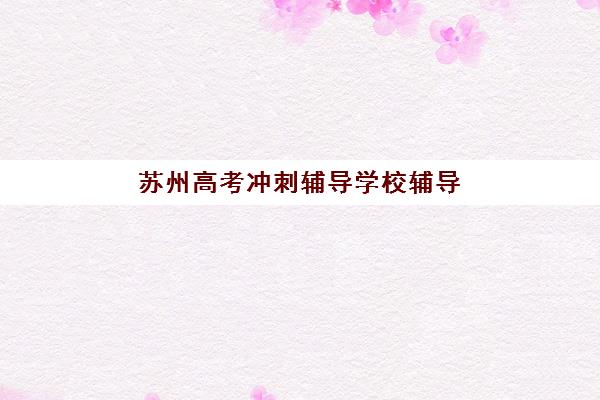 苏州高考冲刺辅导学校辅导机构有哪些学校？2025年最新权威排名、各校特色解析与科学择校全指南
