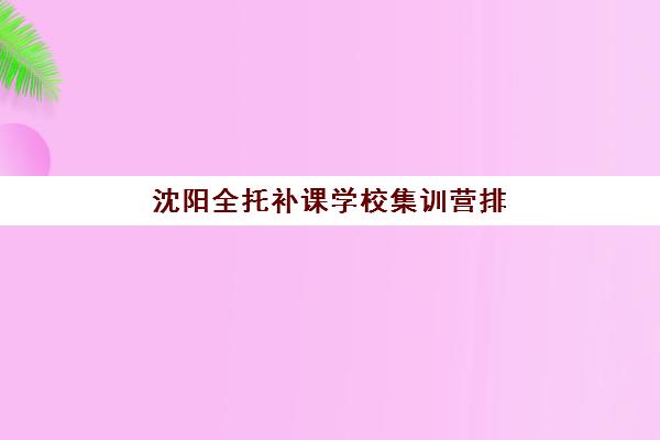 沈阳全托补课学校集训营排名榜单最新如何查询？2025年权威Top10榜单、择校标准与成功案例全解析