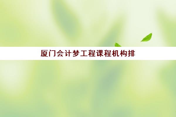 厦门会计梦工程课程机构排行榜前十名如何科学选择？2025年最新权威榜单、各校特色解析与择校指南