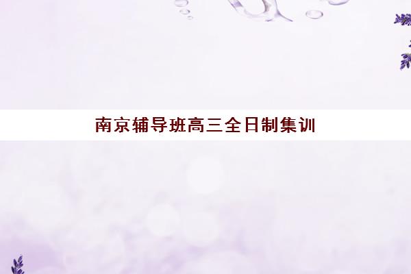 南京辅导班高三全日制集训营排名前十的学校如何选择？2025年最新权威榜单、择校技巧与费用性价比全解析