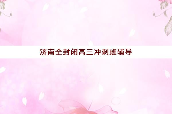 济南全封闭高三冲刺班辅导学校有哪些学校？2025年最新权威榜单、择校指南与成功案例解析