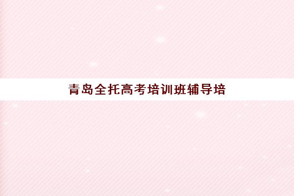 青岛全托高考培训班辅导培训机构哪家好？2025年最新排名榜单、择校标准与成功案例全解析