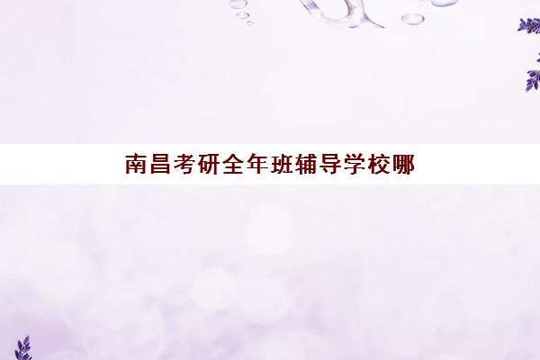 南昌考研全年班辅导学校哪家好一点？2025年最新权威排名解析、各校特色对比与科学择校全指南