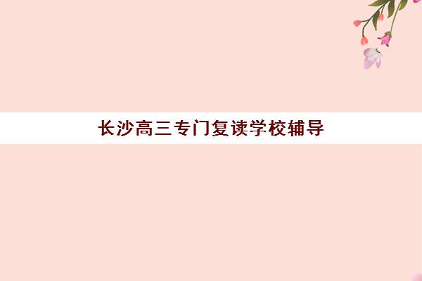 长沙高三专门复读学校辅导机构排名榜单如何查询？2025年最新TOP10权威排名、择校指南与成功案例解析