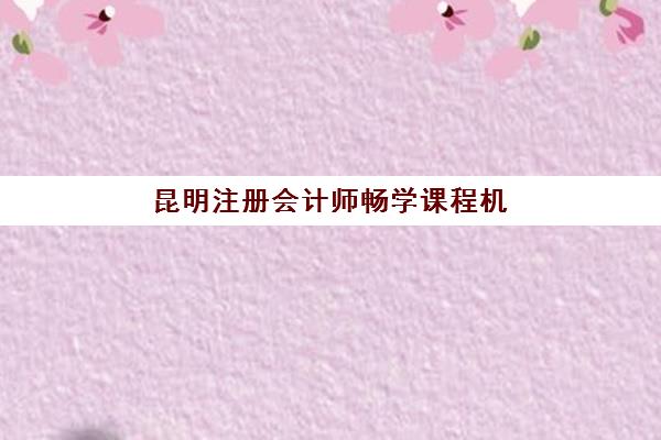 昆明注册会计师畅学课程机构优质服务案例集如何选择？2025年五大知名机构课程特色与服务模式全解析
