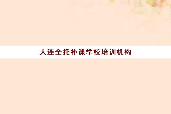 大连全托补课学校培训机构哪家强一点？2025年十大实力机构深度评测与择校全攻略