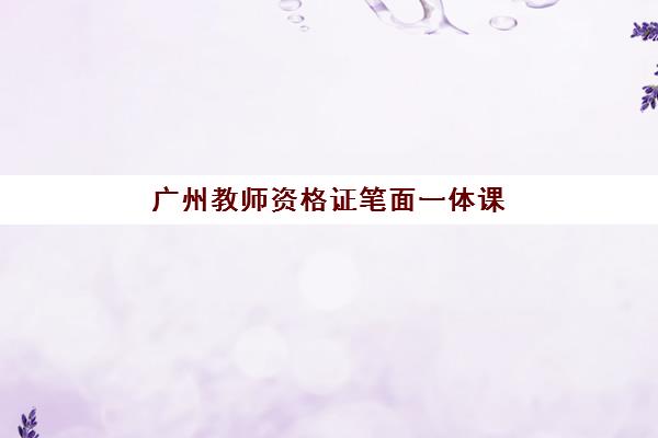 广州教师资格证笔面一体课程辅导培训机构有哪些地方？2025年机构分布地图、课程特色与择校指南全解析