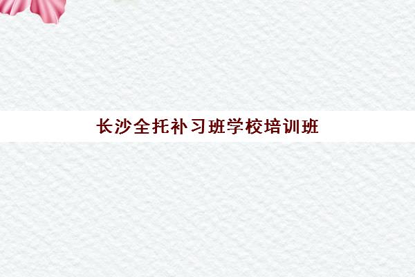 长沙全托补习班学校培训班哪个最好一点？2025年最新权威排名解读、择校指南与成功案例解析