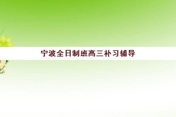 宁波全日制班高三补习辅导培训机构哪家好？2025年最新排名与择校指南