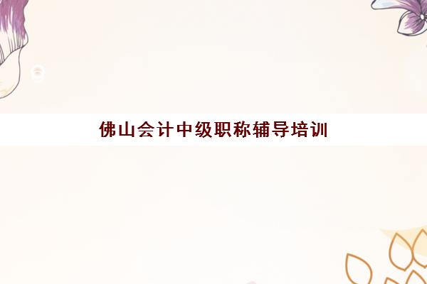 佛山会计中级职称辅导培训机构哪家好一点：2025年最新收费标准与五大机构综合实力对比分析