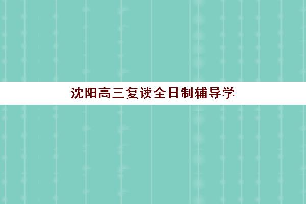 沈阳高三复读全日制辅导学校集训营哪个比较好网？2025年最新权威排名前十、各校特色解析与科学择校全指南
