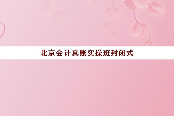 北京会计真账实操班封闭式集训营到底怎么样？2025年深度体验报告、课程质量评测与择校避坑全指南