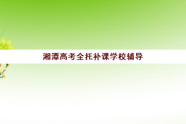 湘潭高考全托补课学校辅导班有哪些学校可以报？2025年最新权威名单、择校指南与报名实战全攻略